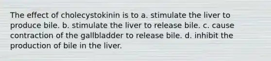 The effect of cholecystokinin is to a. stimulate the liver to produce bile. b. stimulate the liver to release bile. c. cause contraction of the gallbladder to release bile. d. inhibit the production of bile in the liver.