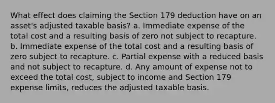 What effect does claiming the Section 179 deduction have on an asset's adjusted taxable basis? a. Immediate expense of the total cost and a resulting basis of zero not subject to recapture. b. Immediate expense of the total cost and a resulting basis of zero subject to recapture. c. Partial expense with a reduced basis and not subject to recapture. d. Any amount of expense not to exceed the total cost, subject to income and Section 179 expense limits, reduces the adjusted taxable basis.