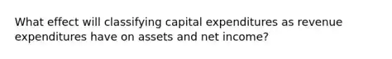 What effect will classifying capital expenditures as revenue expenditures have on assets and net income?