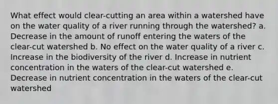 What effect would clear-cutting an area within a watershed have on the water quality of a river running through the watershed? a. Decrease in the amount of runoff entering the waters of the clear-cut watershed b. No effect on the water quality of a river c. Increase in the biodiversity of the river d. Increase in nutrient concentration in the waters of the clear-cut watershed e. Decrease in nutrient concentration in the waters of the clear-cut watershed