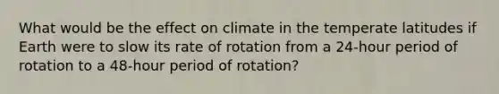 What would be the effect on climate in the temperate latitudes if Earth were to slow its rate of rotation from a 24-hour period of rotation to a 48-hour period of rotation?