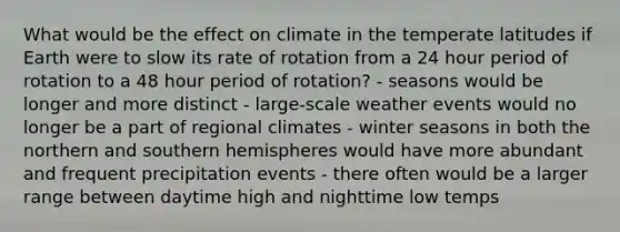 What would be the effect on climate in the temperate latitudes if Earth were to slow its rate of rotation from a 24 hour period of rotation to a 48 hour period of rotation? - seasons would be longer and more distinct - large-scale weather events would no longer be a part of regional climates - winter seasons in both the northern and southern hemispheres would have more abundant and frequent precipitation events - there often would be a larger range between daytime high and nighttime low temps