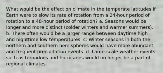 What would be the effect on climate in the temperate latitudes if Earth were to slow its rate of rotation from a 24-hour period of rotation to a 48-hour period of rotation? a. Seasons would be longer and more distinct (colder winters and warmer summers). b. There often would be a larger range between daytime high and nighttime low temperatures. c. Winter seasons in both the northern and southern hemispheres would have more abundant and frequent precipitation events. d. Large-scale weather events such as tornadoes and hurricanes would no longer be a part of regional climates.