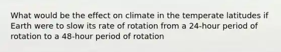 What would be the effect on climate in the temperate latitudes if Earth were to slow its rate of rotation from a 24-hour period of rotation to a 48-hour period of rotation