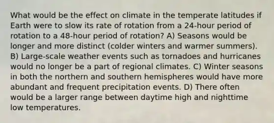 What would be the effect on climate in the temperate latitudes if Earth were to slow its rate of rotation from a 24-hour period of rotation to a 48-hour period of rotation? A) Seasons would be longer and more distinct (colder winters and warmer summers). B) Large-scale weather events such as tornadoes and hurricanes would no longer be a part of regional climates. C) Winter seasons in both the northern and southern hemispheres would have more abundant and frequent precipitation events. D) There often would be a larger range between daytime high and nighttime low temperatures.