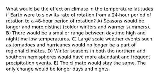 What would be the effect on climate in the temperature latitudes if Earth were to slow its rate of rotation from a 24-hour period of rotation to a 48-hour period of rotation? A) Seasons would be longer and more distinct (colder winters and warmer summers). B) There would be a smaller range between daytime high and nighttime low temperatures. C) Large scale weather events such as tornadoes and hurricanes would no longer be a part of regional climates. D) Winter seasons in both the northern and southern hemispheres would have more abundant and frequent precipitation events. E) The climate would stay the same. The only change would be longer days and nights.