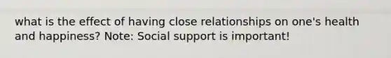 what is the effect of having close relationships on one's health and happiness? Note: Social support is important!