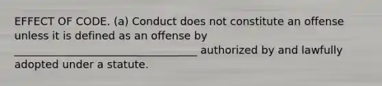 EFFECT OF CODE. (a) Conduct does not constitute an offense unless it is defined as an offense by __________________________________ authorized by and lawfully adopted under a statute.