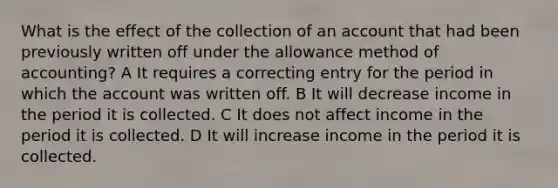 What is the effect of the collection of an account that had been previously written off under the allowance method of accounting? A It requires a correcting entry for the period in which the account was written off. B It will decrease income in the period it is collected. C It does not affect income in the period it is collected. D It will increase income in the period it is collected.