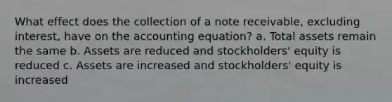 What effect does the collection of a note receivable, excluding interest, have on the accounting equation? a. Total assets remain the same b. Assets are reduced and stockholders' equity is reduced c. Assets are increased and stockholders' equity is increased