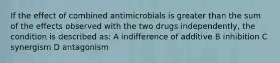 If the effect of combined antimicrobials is greater than the sum of the effects observed with the two drugs independently, the condition is described as: A indifference of additive B inhibition C synergism D antagonism