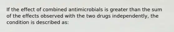 If the effect of combined antimicrobials is greater than the sum of the effects observed with the two drugs independently, the condition is described as: