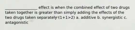 _________________ effect is when the combined effect of two drugs taken together is greater than simply adding the effects of the two drugs taken separately (1+1>2) a. additive b. synergistic c. antagonistic