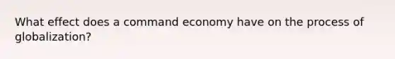 What effect does a command economy have on the process of globalization?