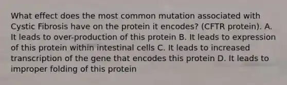 What effect does the most common mutation associated with Cystic Fibrosis have on the protein it encodes? (CFTR protein). A. It leads to over-production of this protein B. It leads to expression of this protein within intestinal cells C. It leads to increased transcription of the gene that encodes this protein D. It leads to improper folding of this protein