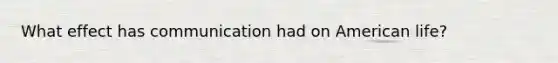 What effect has communication had on American life?