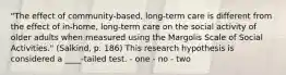 "The effect of community-based, long-term care is different from the effect of in-home, long-term care on the social activity of older adults when measured using the Margolis Scale of Social Activities." (Salkind, p. 186) This research hypothesis is considered a ____-tailed test. - one - no - two