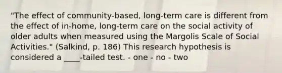 "The effect of community-based, long-term care is different from the effect of in-home, long-term care on the social activity of older adults when measured using the Margolis Scale of Social Activities." (Salkind, p. 186) This research hypothesis is considered a ____-tailed test. - one - no - two