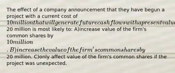 The effect of a company announcement that they have begun a project with a current cost of 10 million that will generate future cash flows with a present value of20 million is most likely to: A)increase value of the firm's common shares by 10 million. B)increase the value of the firm's common shares by20 million. C)only affect value of the firm's common shares if the project was unexpected.