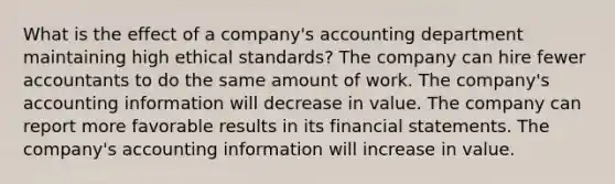 What is the effect of a company's accounting department maintaining high ethical standards? The company can hire fewer accountants to do the same amount of work. The company's accounting information will decrease in value. The company can report more favorable results in its financial statements. The company's accounting information will increase in value.