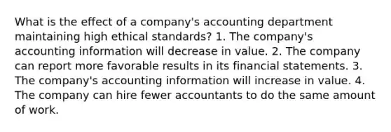 What is the effect of a company's accounting department maintaining high ethical standards? 1. The company's accounting information will decrease in value. 2. The company can report more favorable results in its financial statements. 3. The company's accounting information will increase in value. 4. The company can hire fewer accountants to do the same amount of work.