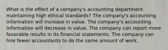 What is the effect of a company's accounting department maintaining high ethical standards? The company's accounting information will increase in value. The company's accounting information will decrease in value. The company can report more favorable results in its financial statements. The company can hire fewer accountants to do the same amount of work.