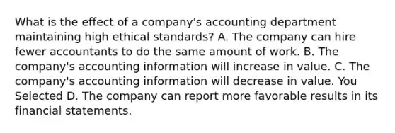 What is the effect of a company's accounting department maintaining high ethical standards? A. The company can hire fewer accountants to do the same amount of work. B. The company's accounting information will increase in value. C. The company's accounting information will decrease in value. You Selected D. The company can report more favorable results in its <a href='https://www.questionai.com/knowledge/kFBJaQCz4b-financial-statements' class='anchor-knowledge'>financial statements</a>.