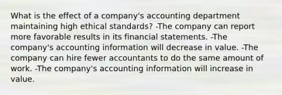 What is the effect of a company's accounting department maintaining high ethical standards? -The company can report more favorable results in its financial statements. -The company's accounting information will decrease in value. -The company can hire fewer accountants to do the same amount of work. -The company's accounting information will increase in value.