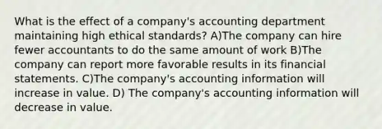 What is the effect of a company's accounting department maintaining high ethical standards? A)The company can hire fewer accountants to do the same amount of work B)The company can report more favorable results in its financial statements. C)The company's accounting information will increase in value. D) The company's accounting information will decrease in value.