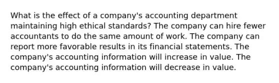 What is the effect of a company's accounting department maintaining high ethical standards? The company can hire fewer accountants to do the same amount of work. The company can report more favorable results in its financial statements. The company's accounting information will increase in value. The company's accounting information will decrease in value.