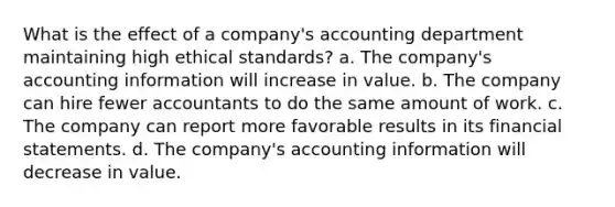 What is the effect of a company's accounting department maintaining high ethical standards? a. The company's accounting information will increase in value. b. The company can hire fewer accountants to do the same amount of work. c. The company can report more favorable results in its financial statements. d. The company's accounting information will decrease in value.