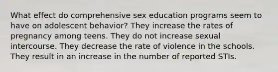 What effect do comprehensive sex education programs seem to have on adolescent behavior? They increase the rates of pregnancy among teens. They do not increase sexual intercourse. They decrease the rate of violence in the schools. They result in an increase in the number of reported STIs.