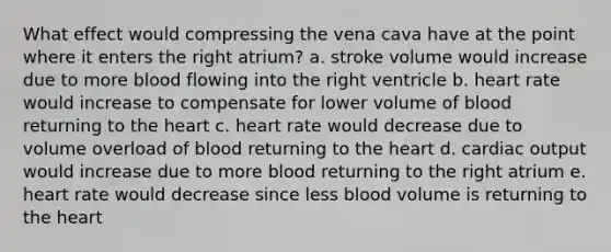 What effect would compressing the vena cava have at the point where it enters the right atrium? a. stroke volume would increase due to more blood flowing into the right ventricle b. heart rate would increase to compensate for lower volume of blood returning to the heart c. heart rate would decrease due to volume overload of blood returning to the heart d. cardiac output would increase due to more blood returning to the right atrium e. heart rate would decrease since less blood volume is returning to the heart