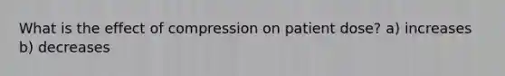 What is the effect of compression on patient dose? a) increases b) decreases