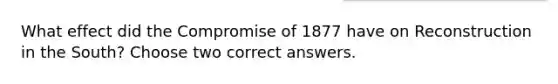 What effect did the Compromise of 1877 have on Reconstruction in the South? Choose two correct answers.