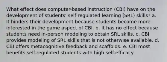 What effect does computer-based instruction (CBI) have on the development of students' self-regulated learning (SRL) skills? a. It hinders their development because students become more interested in the game aspect of CBI. b. It has no effect because students need in-person modeling to obtain SRL skills. c. CBI provides modeling of SRL skills that is not otherwise available. d. CBI offers metacognitive feedback and scaffolds. e. CBI most benefits self-regulated students with high self-efficacy