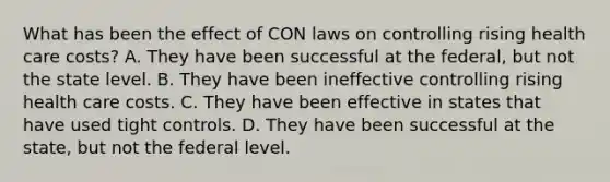 What has been the effect of CON laws on controlling rising health care costs? A. They have been successful at the federal, but not the state level. B. They have been ineffective controlling rising health care costs. C. They have been effective in states that have used tight controls. D. They have been successful at the state, but not the federal level.