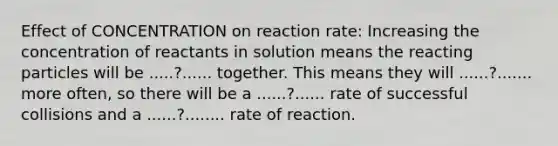 Effect of CONCENTRATION on reaction rate: Increasing the concentration of reactants in solution means the reacting particles will be .....?...... together. This means they will ......?....... more often, so there will be a ......?...... rate of successful collisions and a ......?........ rate of reaction.