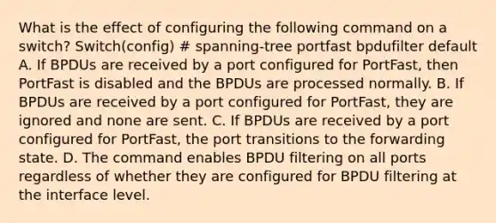 What is the effect of configuring the following command on a switch? Switch(config) # spanning-tree portfast bpdufilter default A. If BPDUs are received by a port configured for PortFast, then PortFast is disabled and the BPDUs are processed normally. B. If BPDUs are received by a port configured for PortFast, they are ignored and none are sent. C. If BPDUs are received by a port configured for PortFast, the port transitions to the forwarding state. D. The command enables BPDU filtering on all ports regardless of whether they are configured for BPDU filtering at the interface level.