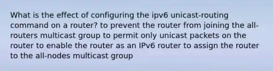 What is the effect of configuring the ipv6 unicast-routing command on a router? to prevent the router from joining the all-routers multicast group to permit only unicast packets on the router to enable the router as an IPv6 router to assign the router to the all-nodes multicast group