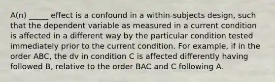 A(n) _____ effect is a confound in a within-subjects design, such that the dependent variable as measured in a current condition is affected in a different way by the particular condition tested immediately prior to the current condition. For example, if in the order ABC, the dv in condition C is affected differently having followed B, relative to the order BAC and C following A.