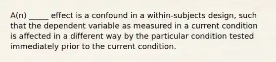 A(n) _____ effect is a confound in a within-subjects design, such that the dependent variable as measured in a current condition is affected in a different way by the particular condition tested immediately prior to the current condition.