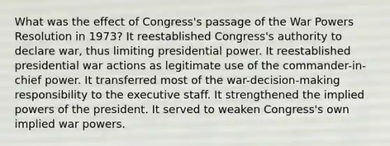 What was the effect of Congress's passage of the War Powers Resolution in 1973? It reestablished Congress's authority to declare war, thus limiting presidential power. It reestablished presidential war actions as legitimate use of the commander-in-chief power. It transferred most of the war-decision-making responsibility to the executive staff. It strengthened the implied powers of the president. It served to weaken Congress's own implied war powers.