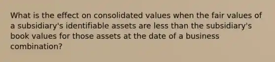 What is the effect on consolidated values when the fair values of a subsidiary's identifiable assets are less than the subsidiary's book values for those assets at the date of a business combination?