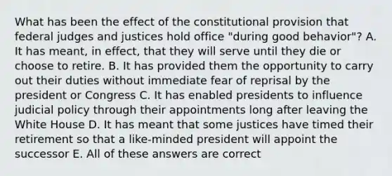 What has been the effect of the constitutional provision that federal judges and justices hold office "during good behavior"? A. It has meant, in effect, that they will serve until they die or choose to retire. B. It has provided them the opportunity to carry out their duties without immediate fear of reprisal by the president or Congress C. It has enabled presidents to influence judicial policy through their appointments long after leaving the White House D. It has meant that some justices have timed their retirement so that a like-minded president will appoint the successor E. All of these answers are correct