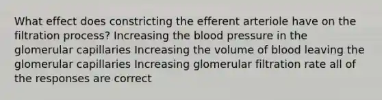 What effect does constricting the efferent arteriole have on the filtration process? Increasing the blood pressure in the glomerular capillaries Increasing the volume of blood leaving the glomerular capillaries Increasing glomerular filtration rate all of the responses are correct