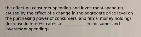 the effect on consumer spending and investment spending caused by the effect of a change in the aggregate price level on the purchasing power of consumers' and firms' money holdings (increase in interest rates -> ___________ in consumer and investment spending)