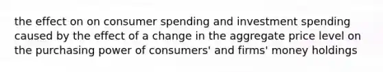 the effect on on consumer spending and investment spending caused by the effect of a change in the aggregate price level on the purchasing power of consumers' and firms' money holdings