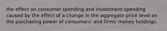 the effect on consumer spending and investment spending caused by the effect of a change in the aggregate price level on the purchasing power of consumers' and firms' money holdings.