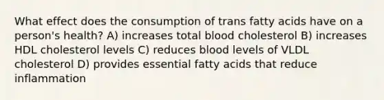 What effect does the consumption of trans fatty acids have on a person's health? A) increases total blood cholesterol B) increases HDL cholesterol levels C) reduces blood levels of VLDL cholesterol D) provides essential fatty acids that reduce inflammation